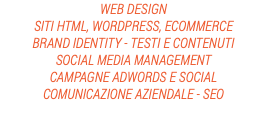 WEB DESIGN
SITI HTML, WORDPRESS, ECOMMERCE
BRAND IDENTITY - TESTI E CONTENUTI
SOCIAL MEDIA MANAGEMENT
CAMPAGNE ADWORDS E SOCIAL
COMUNICAZIONE AZIENDALE - SEO